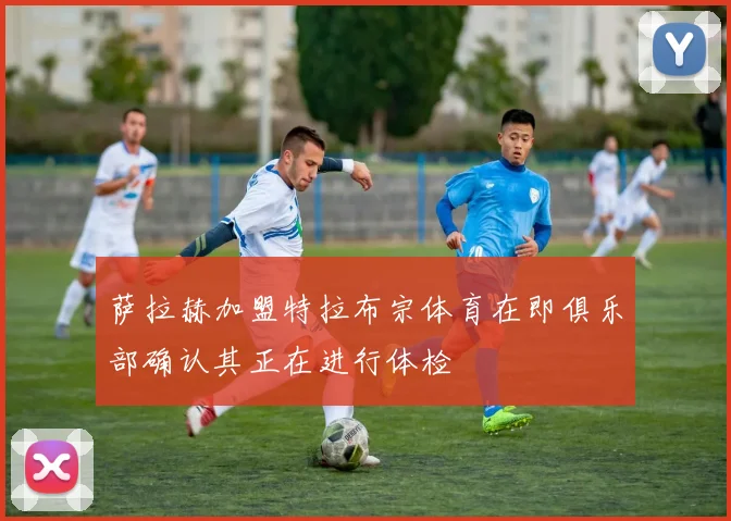 萨拉赫加盟特拉布宗体育在即俱乐部确认其正在进行体检