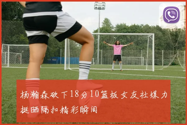 杨瀚森砍下18分10篮板女友社媒力挺晒隔扣精彩瞬间
