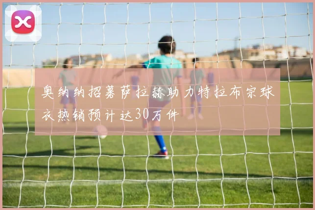 奥纳纳招募萨拉赫助力特拉布宗球衣热销预计达30万件