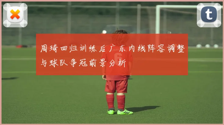 周琦回归训练后广东内线阵容调整与球队争冠前景分析