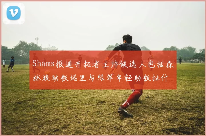 Shams报道开拓者主帅候选人包括森林狼助教诺里与绿军年轻助教拉什布鲁克