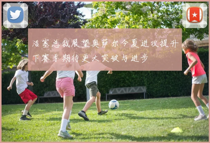 活塞总裁展望奥萨尔今夏进攻提升下赛季期待更大突破与进步