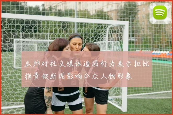 瓜帅对社交媒体造谣行为表示担忧指责假新闻影响公众人物形象