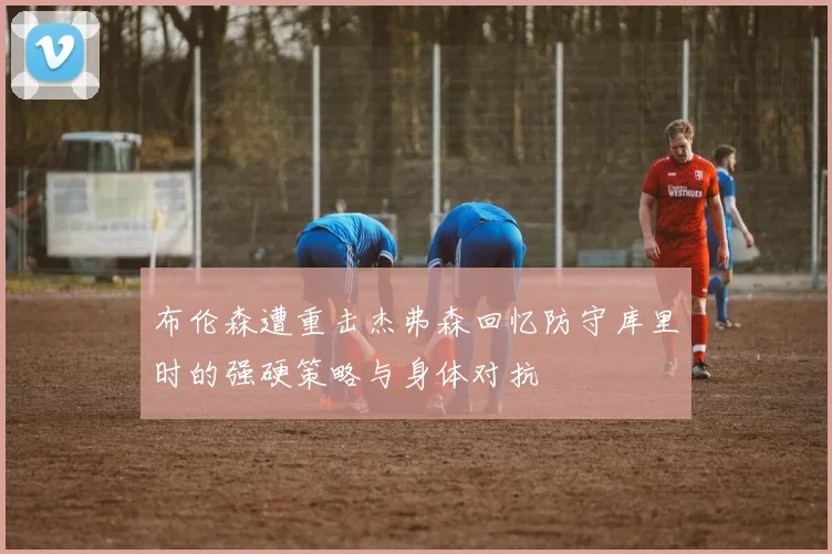 布伦森遭重击杰弗森回忆防守库里时的强硬策略与身体对抗