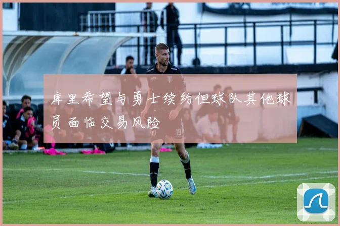 库里希望与勇士续约但球队其他球员面临交易风险