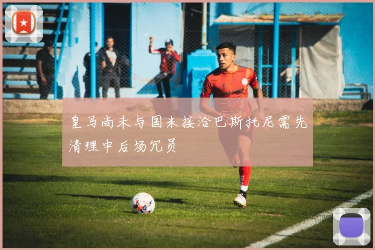 皇马尚未与国米接洽巴斯托尼需先清理中后场冗员