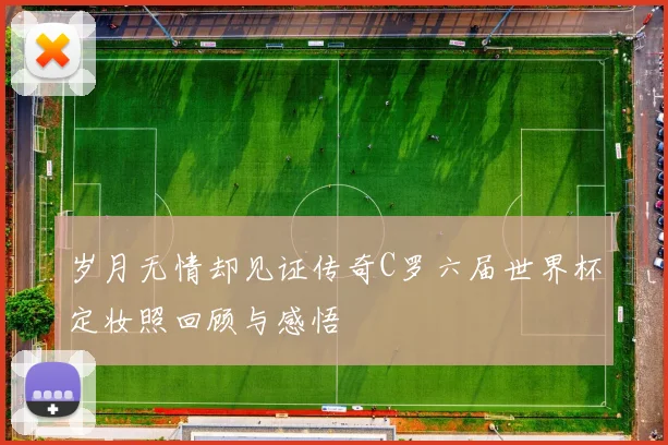 岁月无情却见证传奇C罗六届世界杯定妆照回顾与感悟