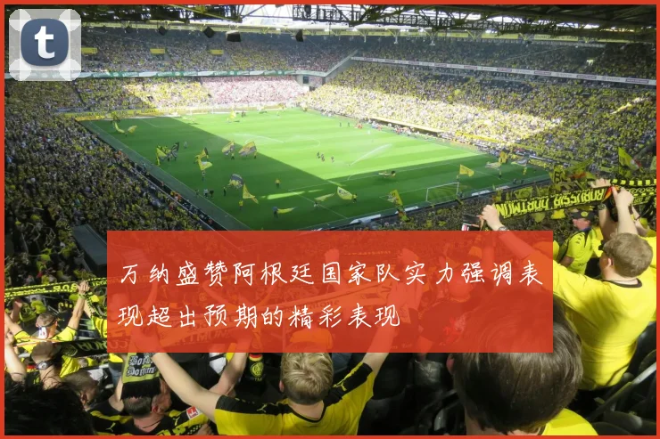万纳盛赞阿根廷国家队实力强调表现超出预期的精彩表现