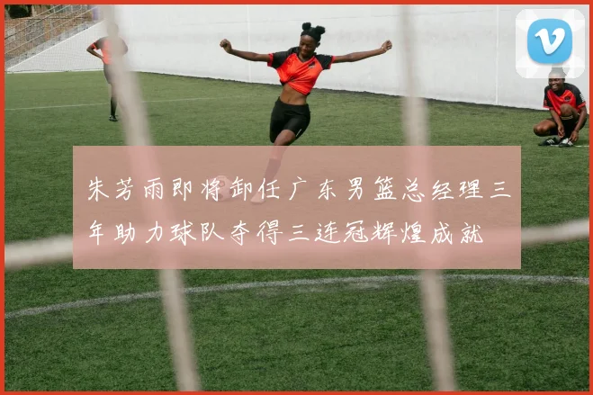 朱芳雨即将卸任广东男篮总经理三年助力球队夺得三连冠辉煌成就