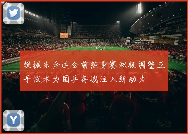 樊振东全运会前热身赛积极调整正手技术为国乒备战注入新动力