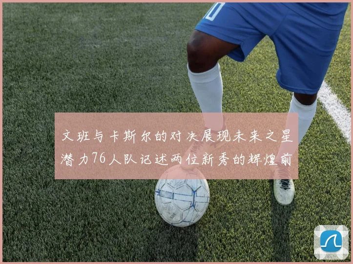 文班与卡斯尔的对决展现未来之星潜力76人队记述两位新秀的辉煌前景