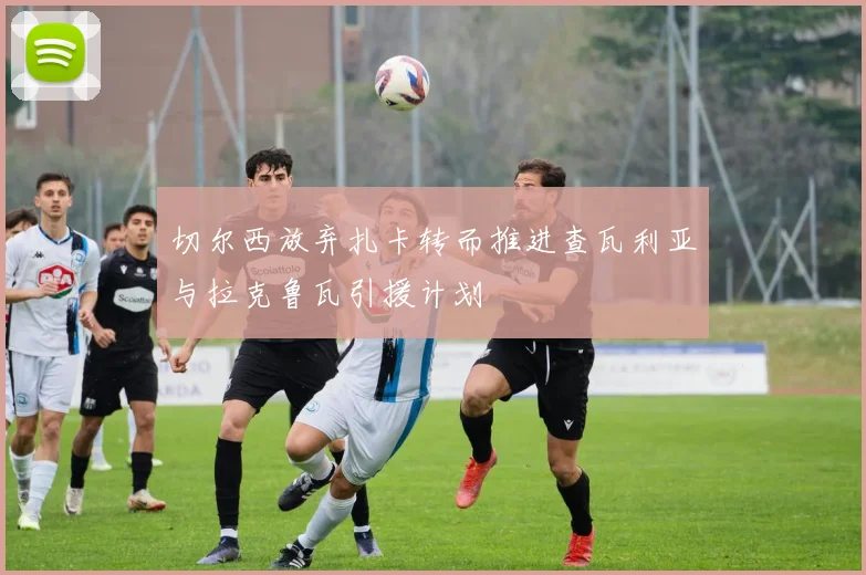 切尔西放弃扎卡转而推进查瓦利亚与拉克鲁瓦引援计划
