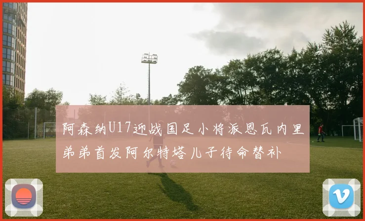 阿森纳U17迎战国足小将派恩瓦内里弟弟首发阿尔特塔儿子待命替补