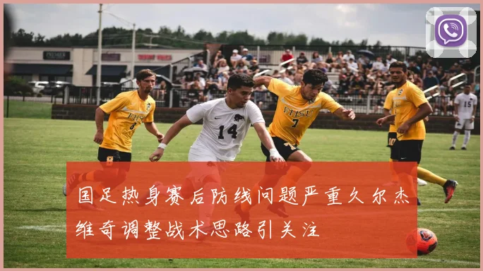 国足热身赛后防线问题严重久尔杰维奇调整战术思路引关注