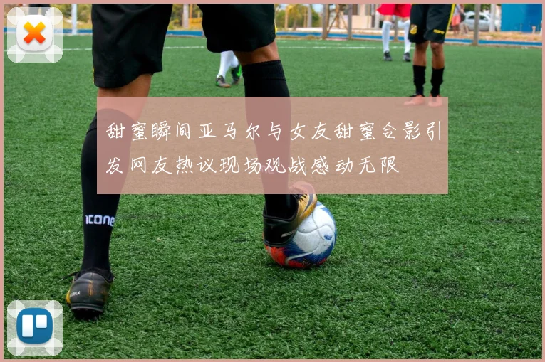 甜蜜瞬间亚马尔与女友甜蜜合影引发网友热议现场观战感动无限