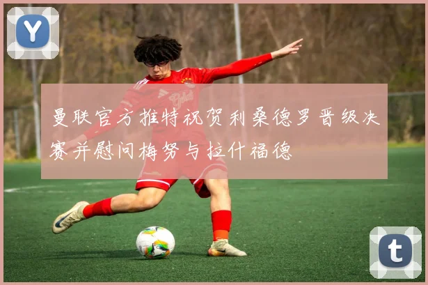 曼联官方推特祝贺利桑德罗晋级决赛并慰问梅努与拉什福德
