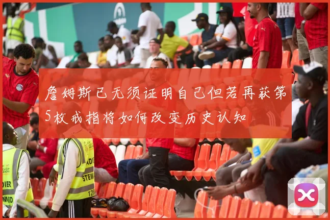 詹姆斯已无须证明自己但若再获第5枚戒指将如何改变历史认知