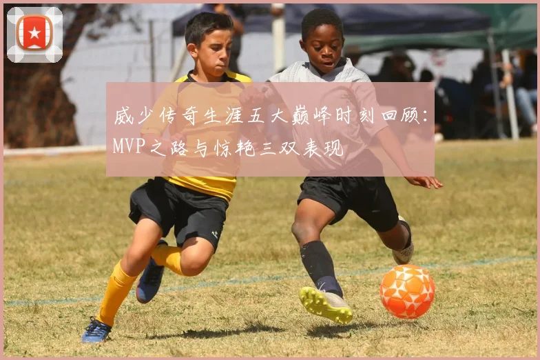 威少传奇生涯五大巅峰时刻回顾：MVP之路与惊艳三双表现