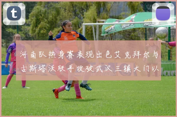 河南队热身赛表现出色艾克拜尔与古斯塔沃联手攻破武汉三镇大门以2-0获胜