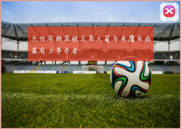 杰伦布朗若被交易火箭与老鹰或成最有力争夺者