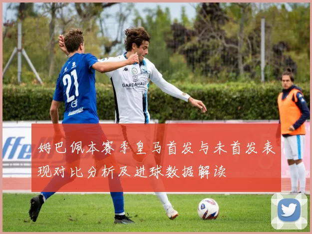 姆巴佩本赛季皇马首发与未首发表现对比分析及进球数据解读