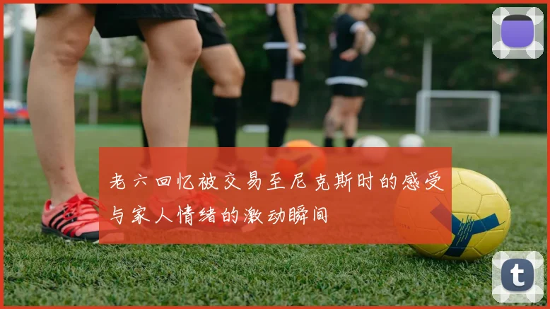 老六回忆被交易至尼克斯时的感受与家人情绪的激动瞬间