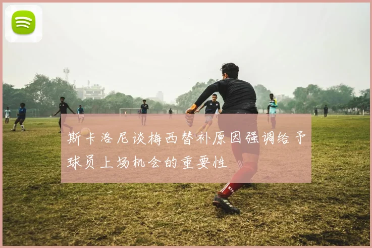 斯卡洛尼谈梅西替补原因强调给予球员上场机会的重要性