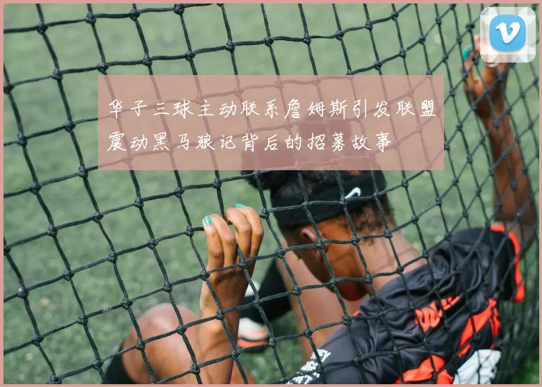 华子三球主动联系詹姆斯引发联盟震动黑马狼记背后的招募故事