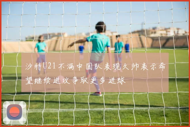 沙特U21不满中国队表现久帅表示希望继续进攻争取更多进球