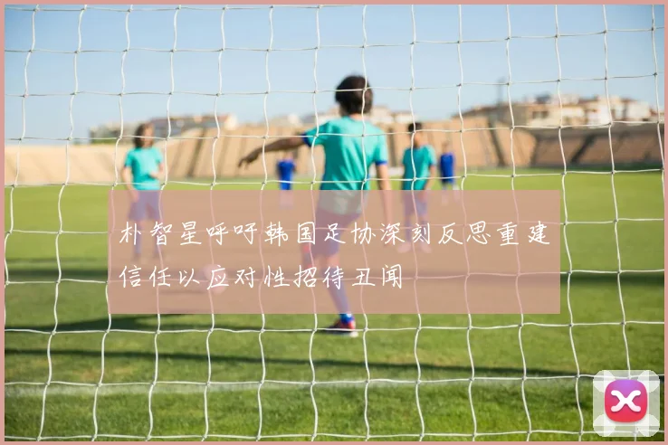 朴智星呼吁韩国足协深刻反思重建信任以应对性招待丑闻